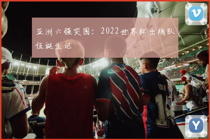 亚洲六强突围：2022世界杯出线队伍诞生记