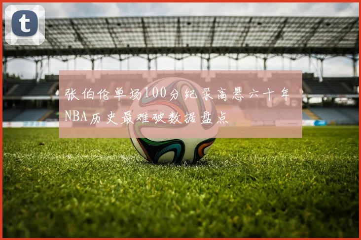 张伯伦单场100分纪录高悬六十年 NBA历史最难破数据盘点