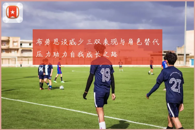 布劳恩谈威少三双表现与角色替代压力助力自我成长之路