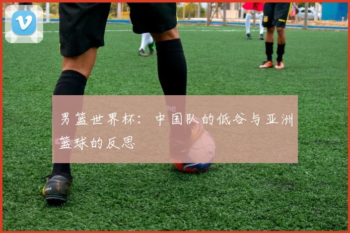 男篮世界杯：中国队的低谷与亚洲篮球的反思