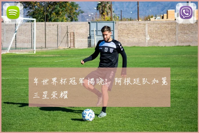 年世界杯冠军揭晓:阿根廷队加冕三星荣耀