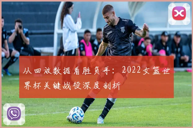 从回放数据看胜负手：2022女篮世界杯关键战役深度剖析