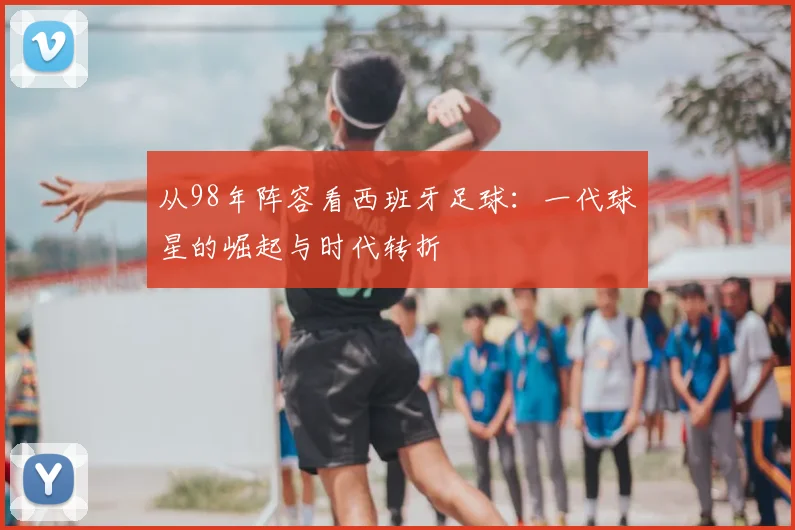 从98年阵容看西班牙足球:一代球星的崛起与时代转折