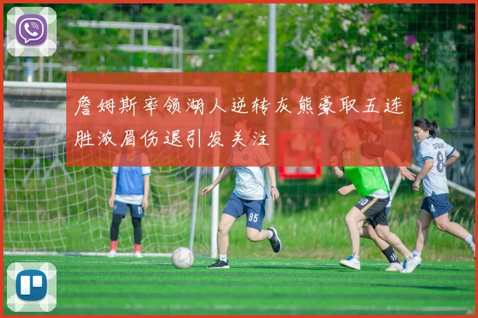 詹姆斯率领湖人逆转灰熊豪取五连胜浓眉伤退引发关注