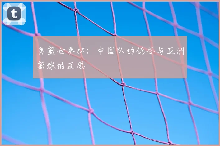 男篮世界杯：中国队的低谷与亚洲篮球的反思