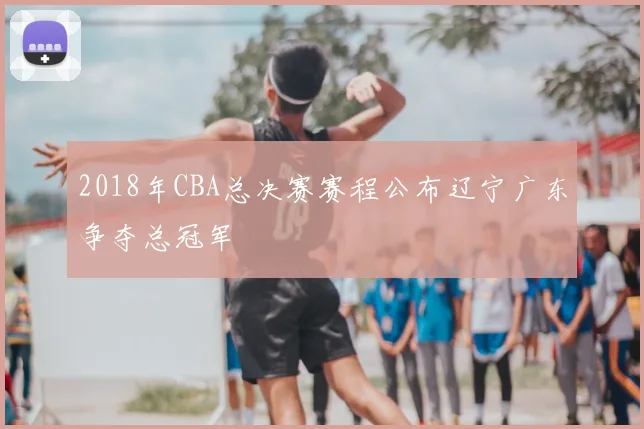 2018年CBA总决赛赛程公布辽宁广东争夺总冠军