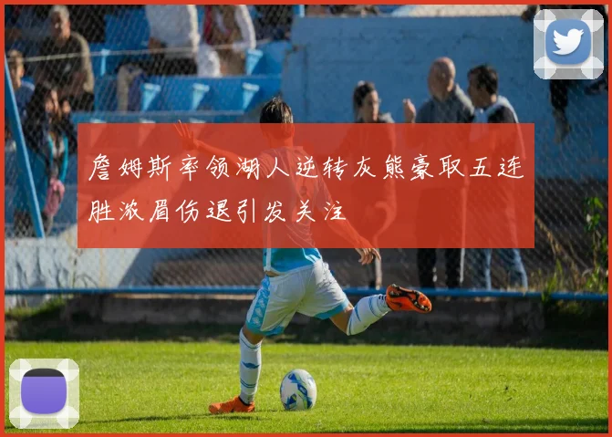 詹姆斯率领湖人逆转灰熊豪取五连胜浓眉伤退引发关注