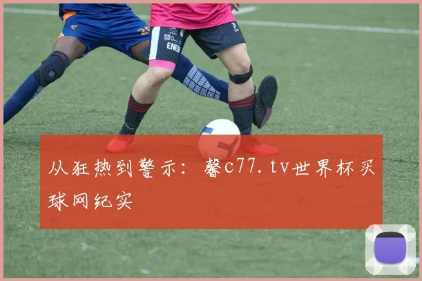 从狂热到警示:馨c77.tv世界杯买球网纪实