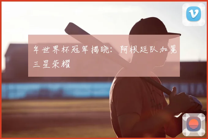年世界杯冠军揭晓：阿根廷队加冕三星荣耀