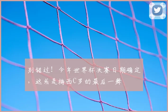 别错过！今年世界杯决赛日期确定，这或是梅西C罗的最后一舞