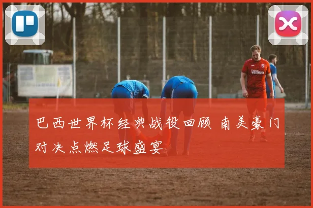 巴西世界杯经典战役回顾 南美豪门对决点燃足球盛宴