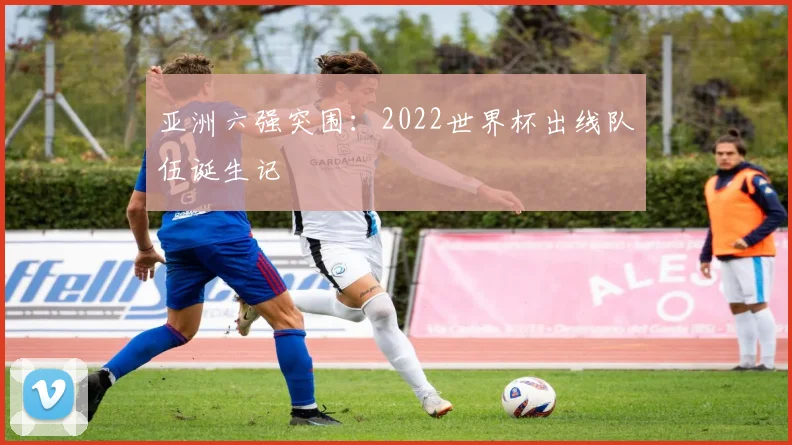 亚洲六强突围:2022世界杯出线队伍诞生记