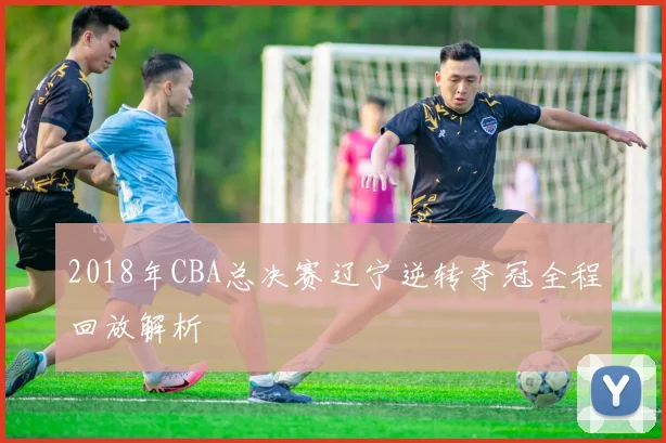 2018年CBA总决赛辽宁逆转夺冠全程回放解析