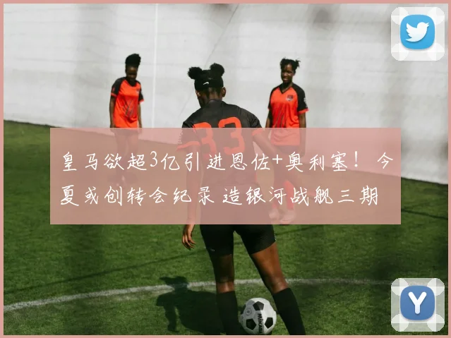 皇马欲超3亿引进恩佐+奥利塞!今夏或创转会纪录 造银河战舰三期