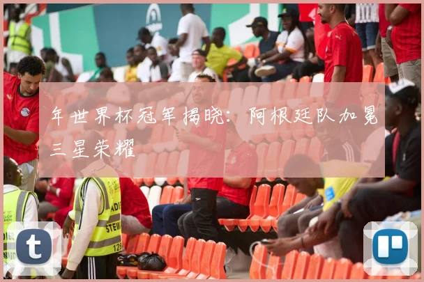 年世界杯冠军揭晓：阿根廷队加冕三星荣耀