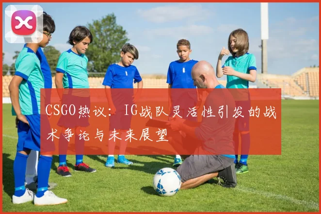 CSGO热议：IG战队灵活性引发的战术争论与未来展望