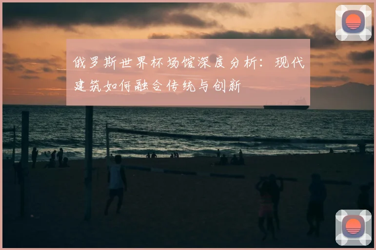 俄罗斯世界杯场馆深度分析:现代建筑如何融合传统与创新