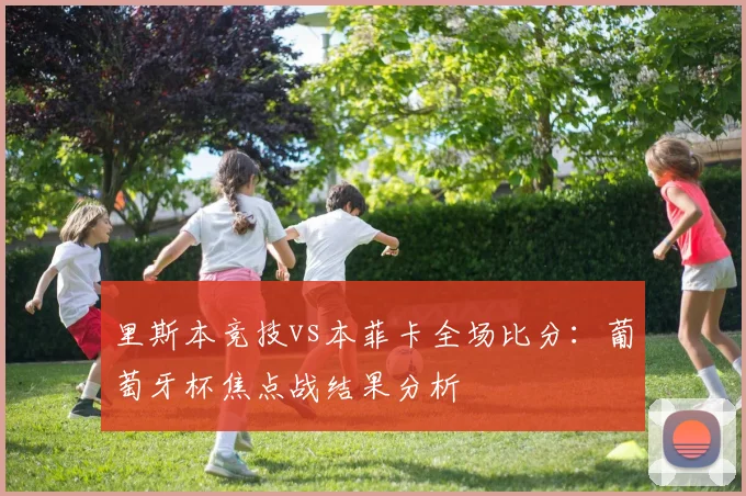 里斯本竞技vs本菲卡全场比分:葡萄牙杯焦点战结果分析