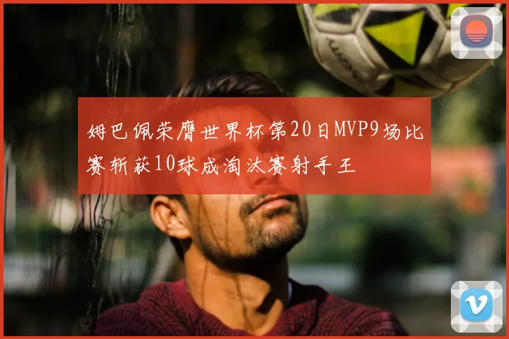 姆巴佩荣膺世界杯第20日MVP9场比赛斩获10球成淘汰赛射手王