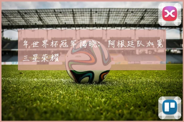 年世界杯冠军揭晓:阿根廷队加冕三星荣耀