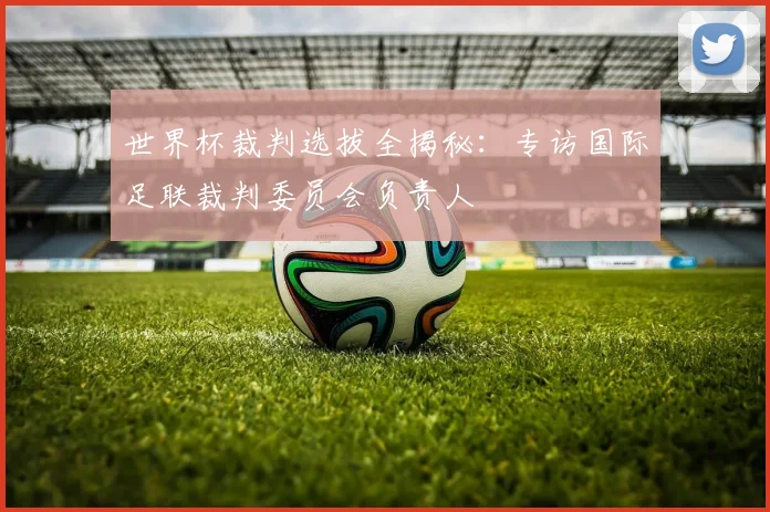 世界杯裁判选拔全揭秘：专访国际足联裁判委员会负责人