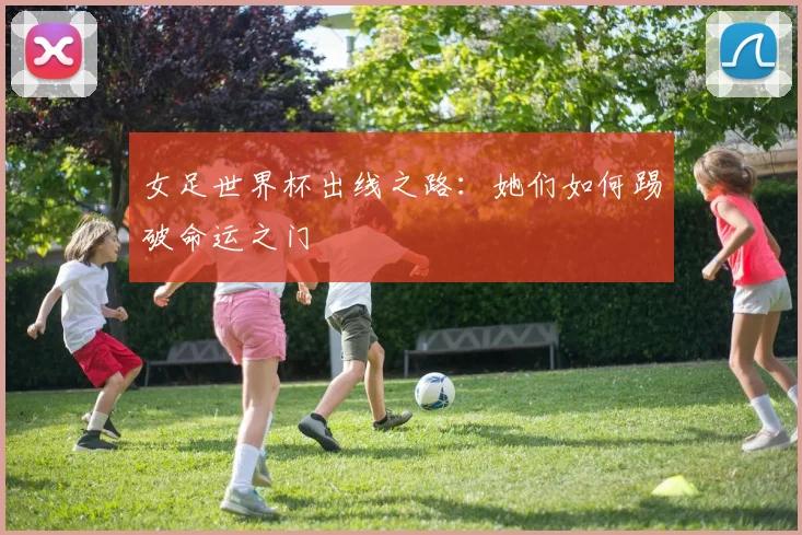 女足世界杯出线之路:她们如何踢破命运之门