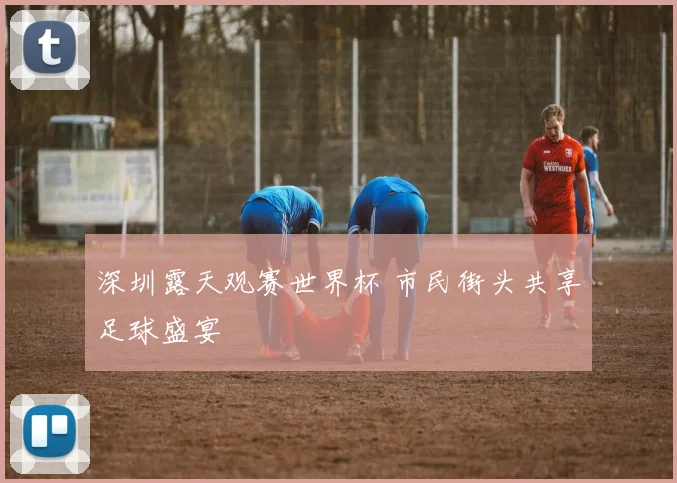 深圳露天观赛世界杯 市民街头共享足球盛宴