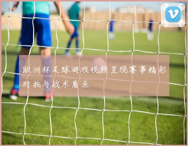 欧洲杯足球游戏视频呈现赛事精彩对抗与战术看点