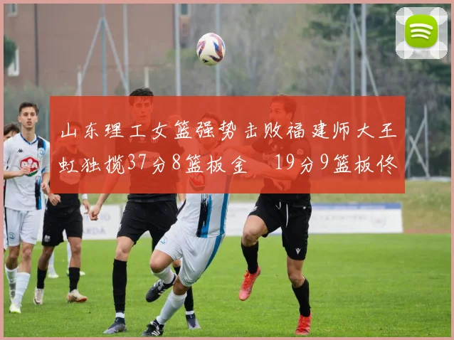 山东理工女篮强势击败福建师大王虹独揽37分8篮板金喆19分9篮板佟欣芷21分6篮板