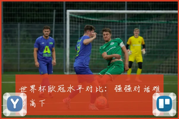 世界杯欧冠水平对比：强强对话难分高下