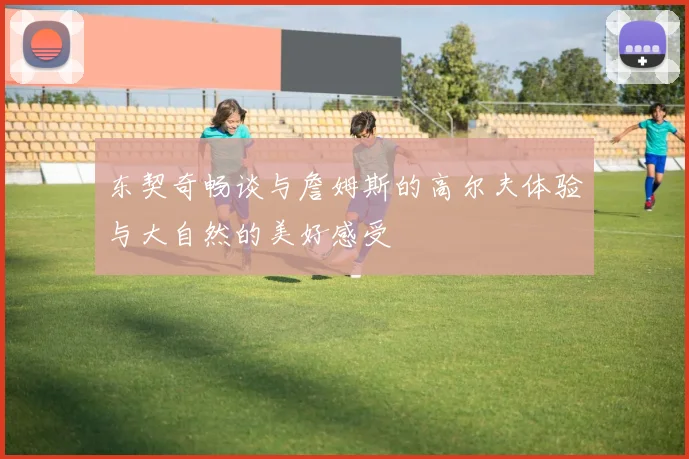 东契奇畅谈与詹姆斯的高尔夫体验与大自然的美好感受