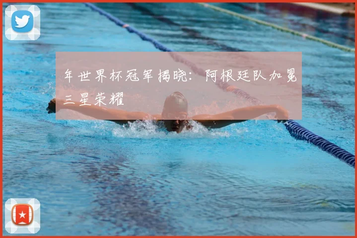 年世界杯冠军揭晓:阿根廷队加冕三星荣耀
