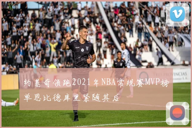 约基奇领跑2021年NBA常规赛MVP榜单恩比德库里紧随其后