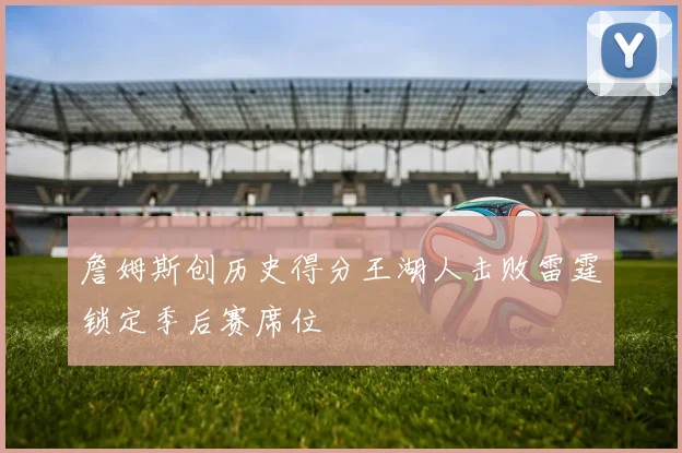 詹姆斯创历史得分王湖人击败雷霆锁定季后赛席位