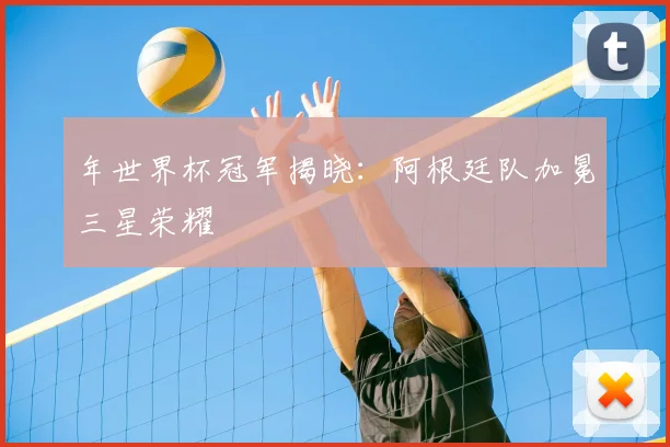 年世界杯冠军揭晓:阿根廷队加冕三星荣耀