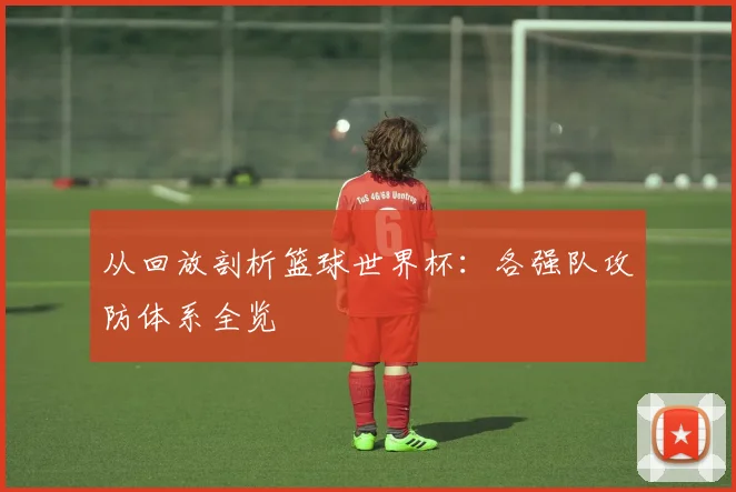 从回放剖析篮球世界杯：各强队攻防体系全览