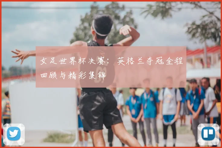 女足世界杯决赛：英格兰夺冠全程回顾与精彩集锦