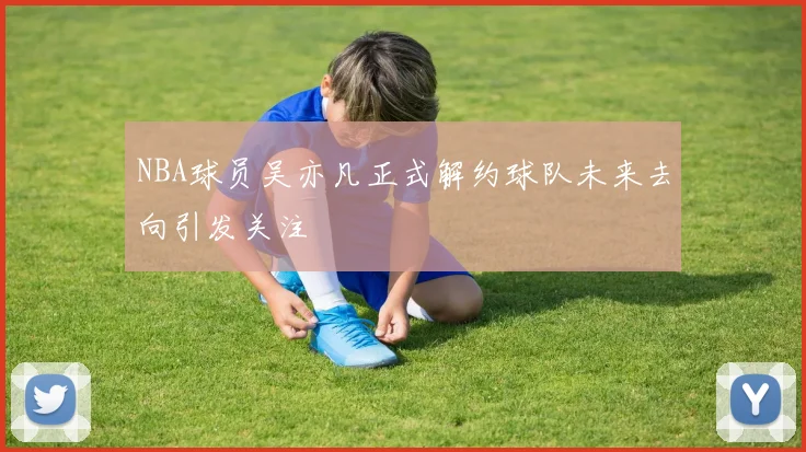 NBA球员吴亦凡正式解约球队未来去向引发关注
