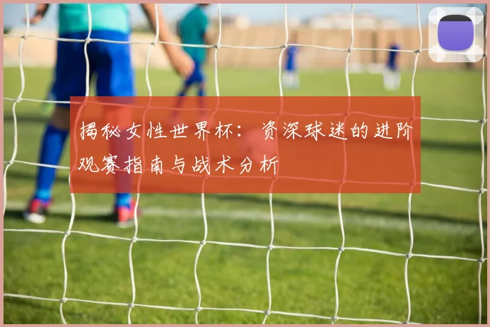 揭秘女性世界杯:资深球迷的进阶观赛指南与战术分析