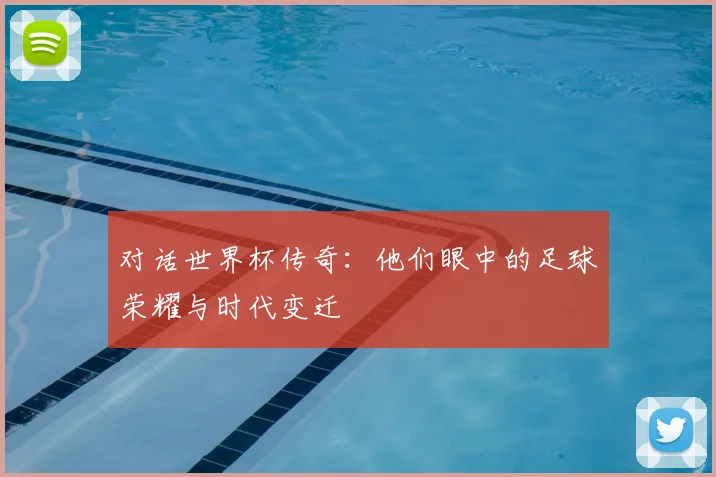 对话世界杯传奇:他们眼中的足球荣耀与时代变迁
