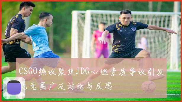 CSGO热议聚焦JDG心理素质争议引发电竞圈广泛讨论与反思
