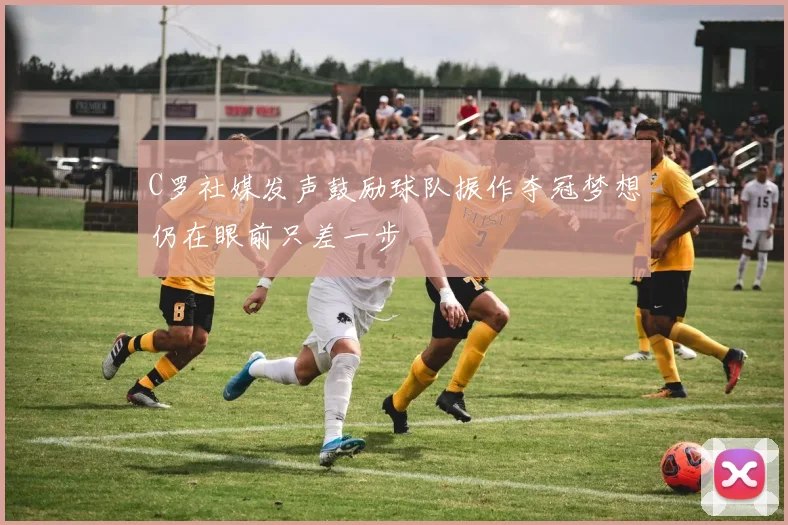 C罗社媒发声鼓励球队振作夺冠梦想仍在眼前只差一步