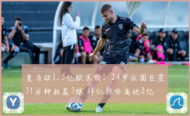 皇马欲1.5亿欧求购!24岁法国巨星31分钟狂轰3球 拜仁标价高达2亿