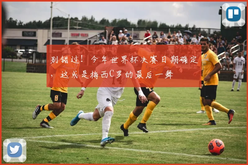 别错过!今年世界杯决赛日期确定,这或是梅西C罗的最后一舞