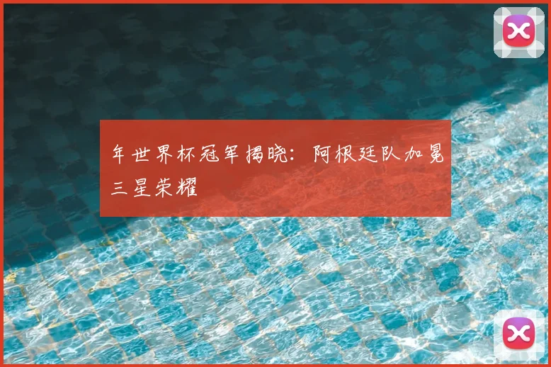 年世界杯冠军揭晓：阿根廷队加冕三星荣耀