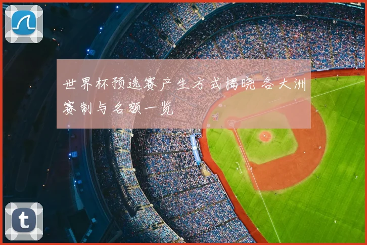 世界杯预选赛产生方式揭晓 各大洲赛制与名额一览