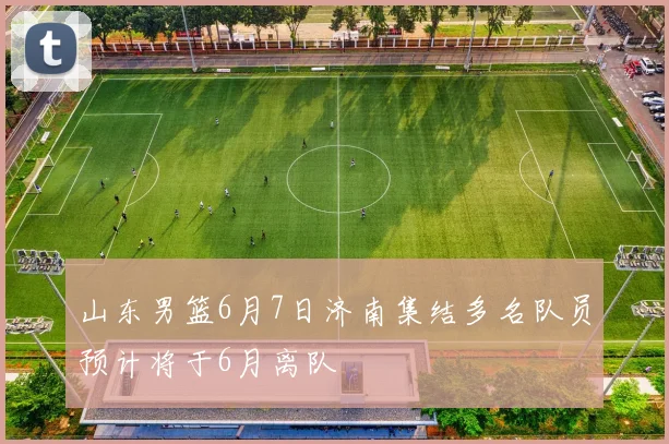 山东男篮6月7日济南集结多名队员预计将于6月离队