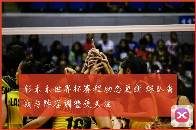 彩乐乐世界杯赛程动态更新 球队备战与阵容调整受关注