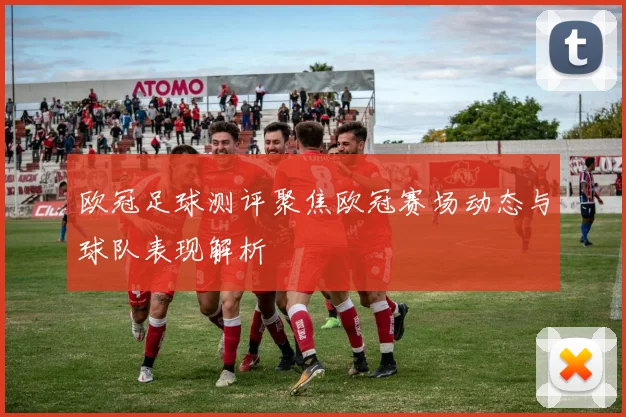 欧冠足球测评聚焦欧冠赛场动态与球队表现解析