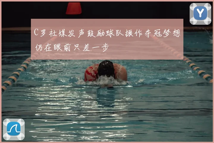 C罗社媒发声鼓励球队振作夺冠梦想仍在眼前只差一步